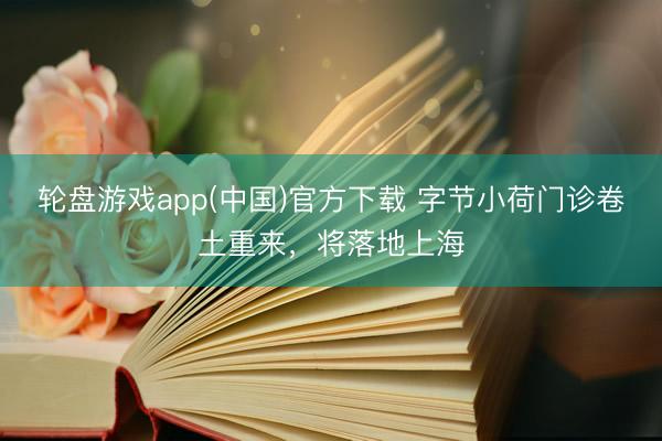 轮盘游戏app(中国)官方下载 字节小荷门诊卷土重来，将落地上海