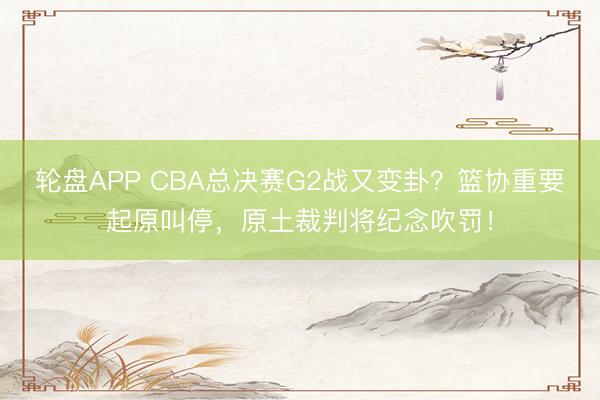 轮盘APP CBA总决赛G2战又变卦？篮协重要起原叫停，原土裁判将纪念吹罚！