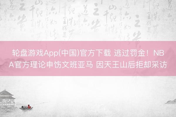 轮盘游戏App(中国)官方下载 逃过罚金！NBA官方理论申饬文班亚马 因天王山后拒却采访