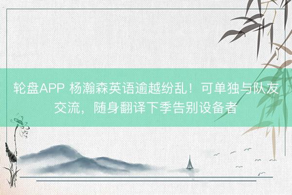 轮盘APP 杨瀚森英语逾越纷乱！可单独与队友交流，随身翻译下季告别设备者