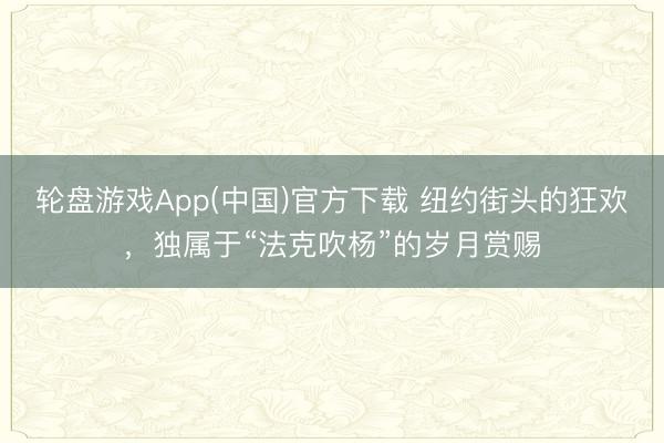 轮盘游戏App(中国)官方下载 纽约街头的狂欢，独属于“法克吹杨”的岁月赏赐