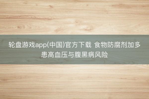 轮盘游戏app(中国)官方下载 食物防腐剂加多患高血压与腹黑病风险