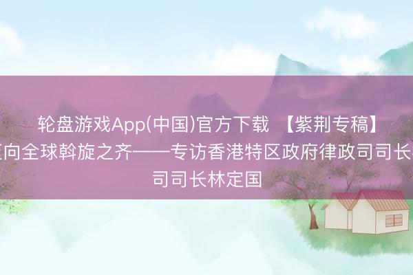 轮盘游戏App(中国)官方下载 【紫荆专稿】香港迈向全球斡旋之齐——专访香港特区政府律政司司长林定国