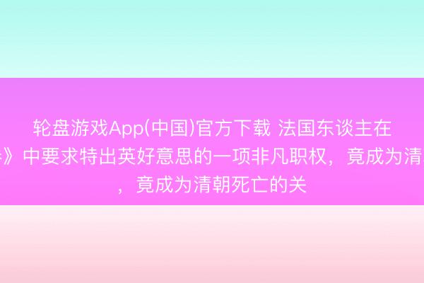 轮盘游戏App(中国)官方下载 法国东谈主在《黄埔左券》中要求特出英好意思的一项非凡职权，竟成为清朝死亡的关