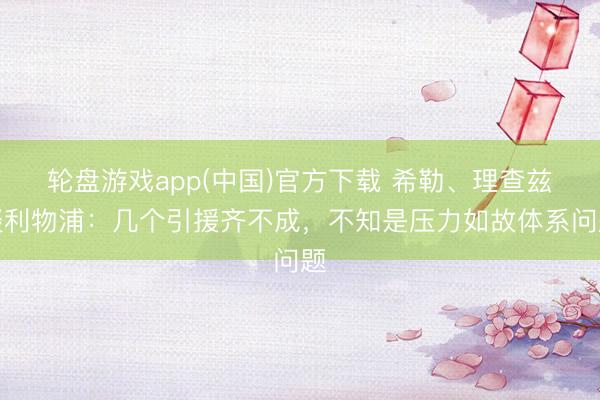 轮盘游戏app(中国)官方下载 希勒、理查兹谈利物浦：几个引援齐不成，不知是压力如故体系问题