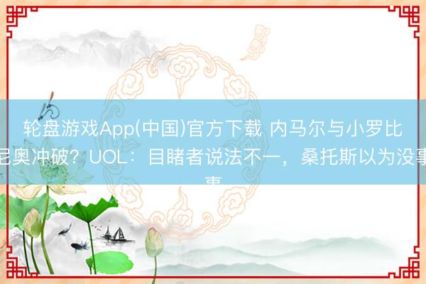轮盘游戏App(中国)官方下载 内马尔与小罗比尼奥冲破?UOL:目睹者说法不一,桑托斯以为没事