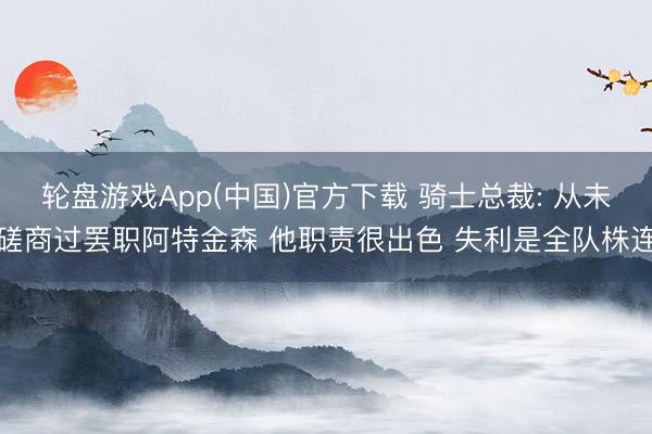 轮盘游戏App(中国)官方下载 骑士总裁: 从未磋商过罢职阿特金森 他职责很出色 失利是全队株连