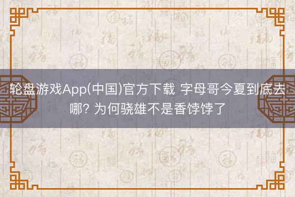 轮盘游戏App(中国)官方下载 字母哥今夏到底去哪? 为何骁雄不是香饽饽了