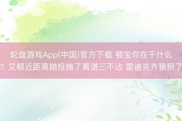 轮盘游戏App(中国)官方下载 顿宝你在干什么？艾顿近距离抛投抛了离谱三不沾 雷迪克齐狼狈了