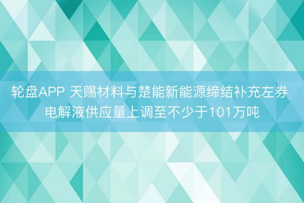 轮盘APP 天赐材料与楚能新能源缔结补充左券 电解液供应量上调至不少于101万吨
