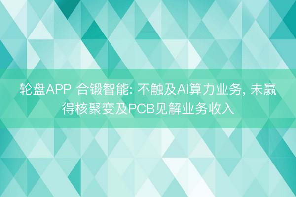 轮盘APP 合锻智能: 不触及AI算力业务， 未赢得核聚变及PCB见解业务收入