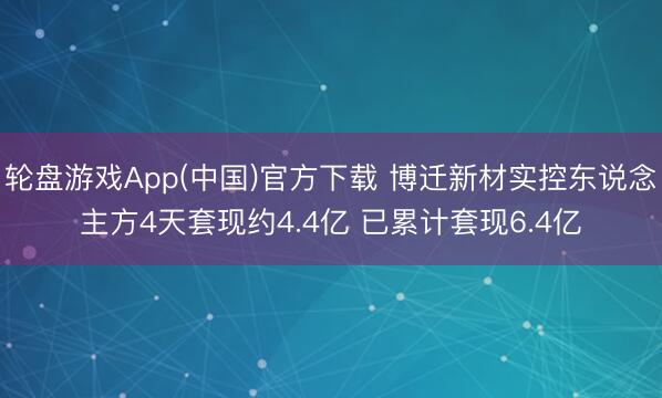 轮盘游戏App(中国)官方下载 博迁新材实控东说念主方4天套现约4.4亿 已累计套现6.4亿