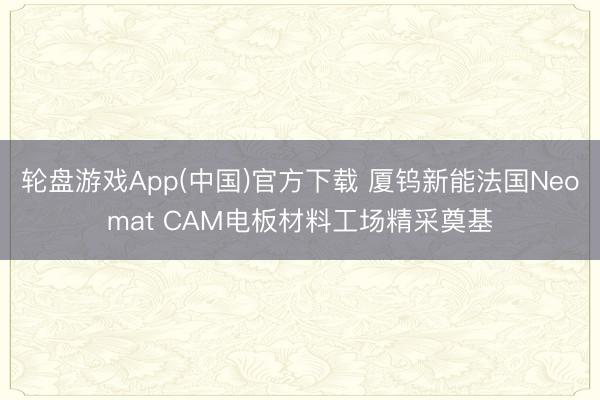 轮盘游戏App(中国)官方下载 厦钨新能法国Neomat CAM电板材料工场精采奠基