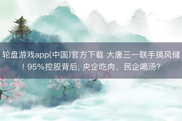 轮盘游戏app(中国)官方下载 大唐三一联手搞风储! 95%控股背后， 央企吃肉、民企喝汤?