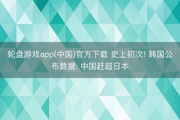 轮盘游戏app(中国)官方下载 史上初次! 韩国公布数据: 中国赶超日本