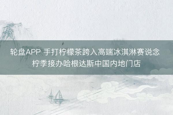 轮盘APP 手打柠檬茶跨入高端冰淇淋赛说念 柠季接办哈根达斯中国内地门店