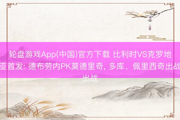 轮盘游戏App(中国)官方下载 比利时VS克罗地亚首发: 德布劳内PK莫德里奇， 多库、佩里西奇出战