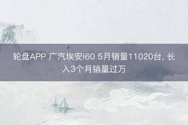 轮盘APP 广汽埃安i60 5月销量11020台, 长入3个月销量过万