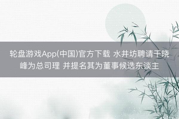 轮盘游戏App(中国)官方下载 水井坊聘请干晓峰为总司理 并提名其为董事候选东谈主