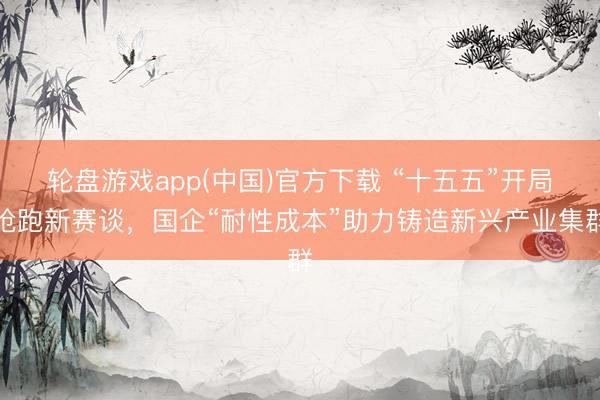 轮盘游戏app(中国)官方下载 “十五五”开局抢跑新赛谈，国企“耐性成本”助力铸造新兴产业集群