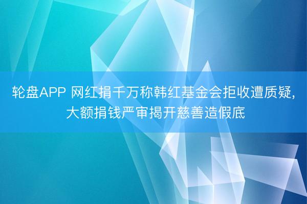 轮盘APP 网红捐千万称韩红基金会拒收遭质疑， 大额捐钱严审揭开慈善造假底