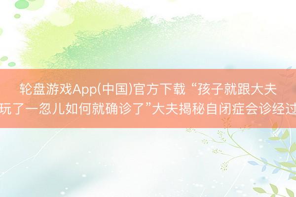 轮盘游戏App(中国)官方下载 “孩子就跟大夫玩了一忽儿如何就确诊了”大夫揭秘自闭症会诊经过