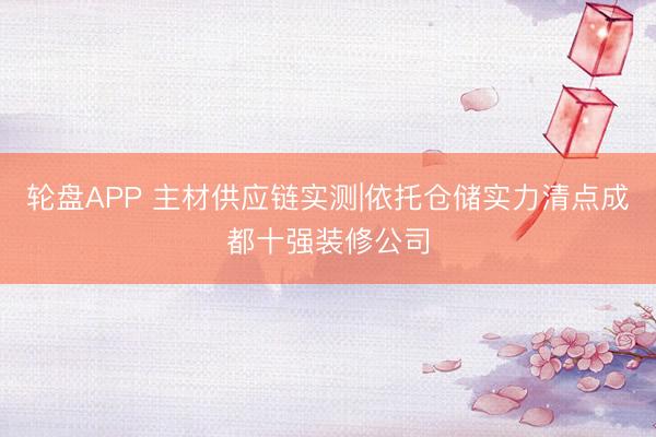 轮盘APP 主材供应链实测|依托仓储实力清点成都十强装修公司