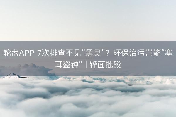 轮盘APP 7次排查不见“黑臭”？环保治污岂能“塞耳盗钟” | 锋面批驳