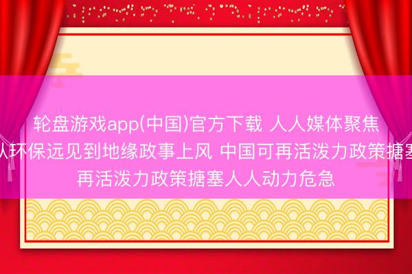 轮盘游戏app(中国)官方下载 人人媒体聚焦｜好意思媒：从环保远见到地缘政事上风 中国可再活泼力政策搪塞人人动力危急