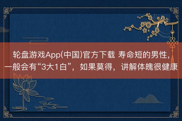 轮盘游戏App(中国)官方下载 寿命短的男性，一般会有“3大1白”，如果莫得，讲解体魄很健康