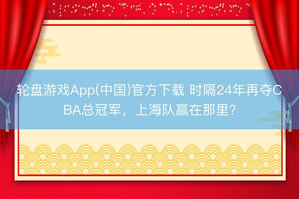 轮盘游戏App(中国)官方下载 时隔24年再夺CBA总冠军，上海队赢在那里？