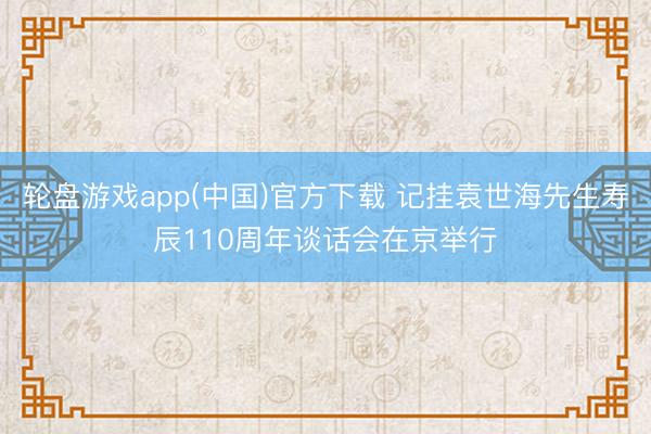 轮盘游戏app(中国)官方下载 记挂袁世海先生寿辰110周年谈话会在京举行