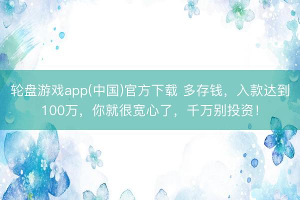 轮盘游戏app(中国)官方下载 多存钱，入款达到100万，你就很宽心了，千万别投资！