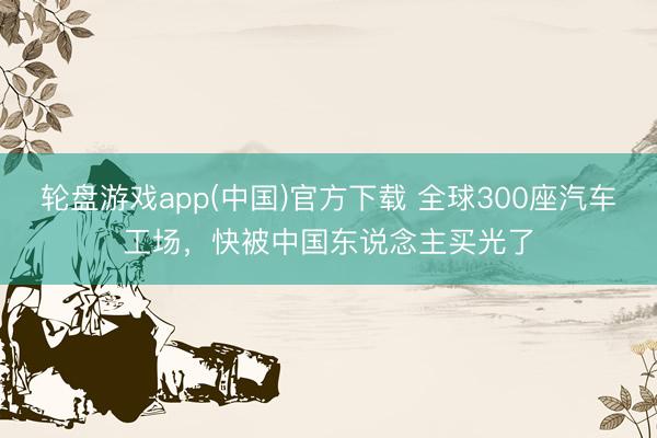 轮盘游戏app(中国)官方下载 全球300座汽车工场，快被中国东说念主买光了