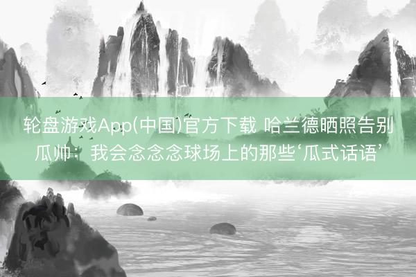 轮盘游戏App(中国)官方下载 哈兰德晒照告别瓜帅：我会念念念球场上的那些‘瓜式话语’
