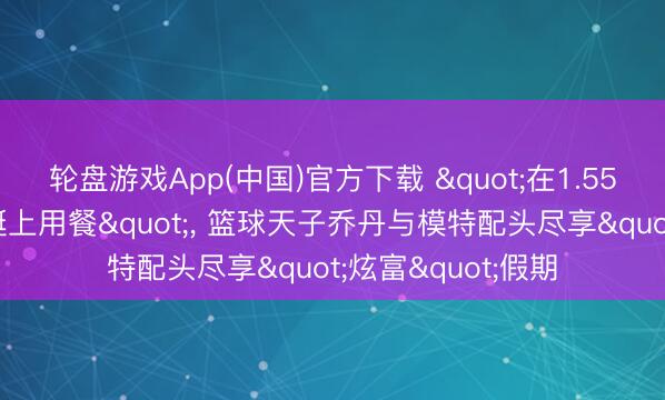 轮盘游戏App(中国)官方下载 "在1.55亿好意思元的游艇上用餐"， 篮球天子乔丹与模特配头尽享"炫富"假期