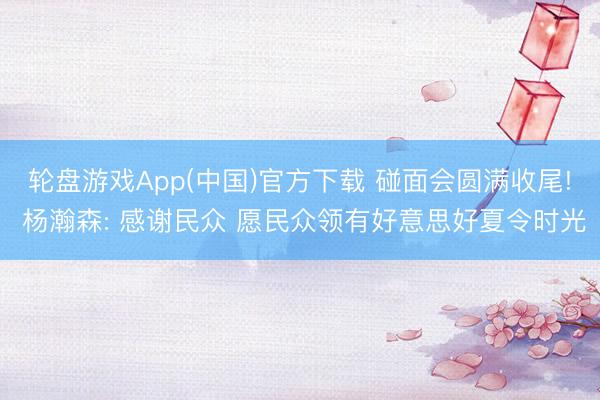 轮盘游戏App(中国)官方下载 碰面会圆满收尾! 杨瀚森: 感谢民众 愿民众领有好意思好夏令时光