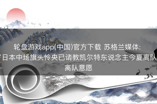 轮盘游戏app(中国)官方下载 苏格兰媒体: 28岁日本中场旗头怜央已请教凯尔特东说念主今夏离队意愿