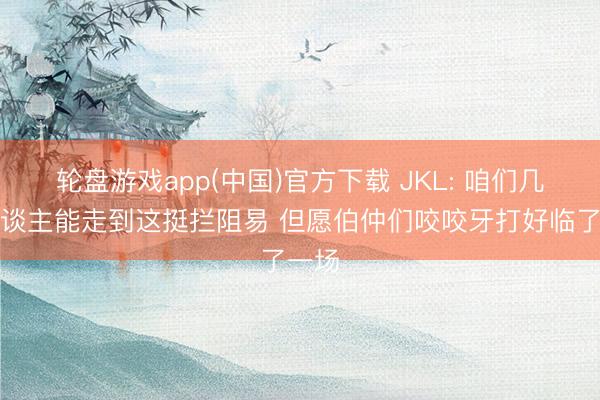 轮盘游戏app(中国)官方下载 JKL: 咱们几个东谈主能走到这挺拦阻易 但愿伯仲们咬咬牙打好临了一场