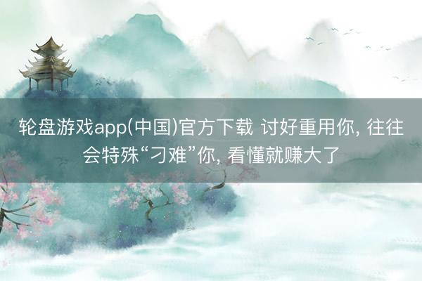 轮盘游戏app(中国)官方下载 讨好重用你， 往往会特殊“刁难”你， 看懂就赚大了
