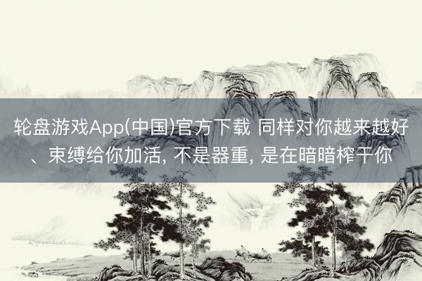 轮盘游戏App(中国)官方下载 同样对你越来越好、束缚给你加活， 不是器重， 是在暗暗榨干你
