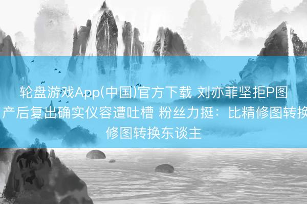 轮盘游戏App(中国)官方下载 刘亦菲坚拒P图惹争议 产后复出确实仪容遭吐槽 粉丝力挺：比精修图转换东谈主