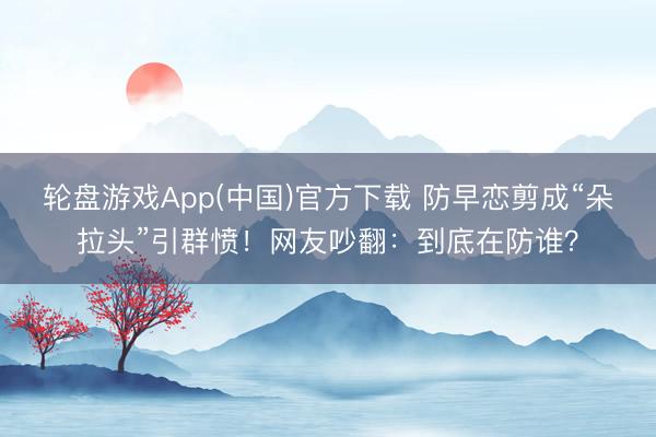 轮盘游戏App(中国)官方下载 防早恋剪成“朵拉头”引群愤！网友吵翻：到底在防谁？