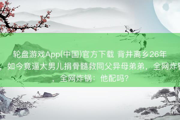 轮盘游戏App(中国)官方下载 背井离乡26年另娶巨室女，如今竟逼大男儿捐骨髓救同父异母弟弟，全网炸锅：他配吗？