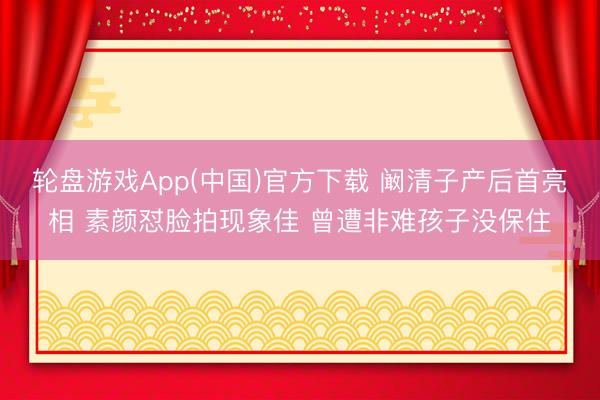 轮盘游戏App(中国)官方下载 阚清子产后首亮相 素颜怼脸拍现象佳 曾遭非难孩子没保住