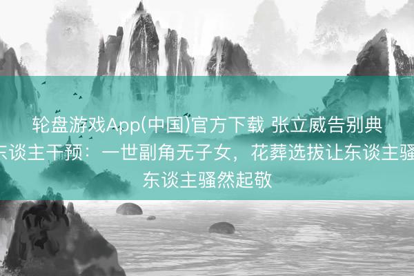 轮盘游戏App(中国)官方下载 张立威告别典礼仅6东谈主干预：一世副角无子女，花葬选拔让东谈主骚然起敬