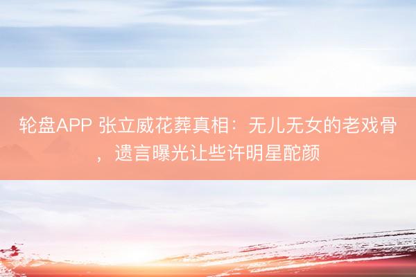 轮盘APP 张立威花葬真相：无儿无女的老戏骨，遗言曝光让些许明星酡颜
