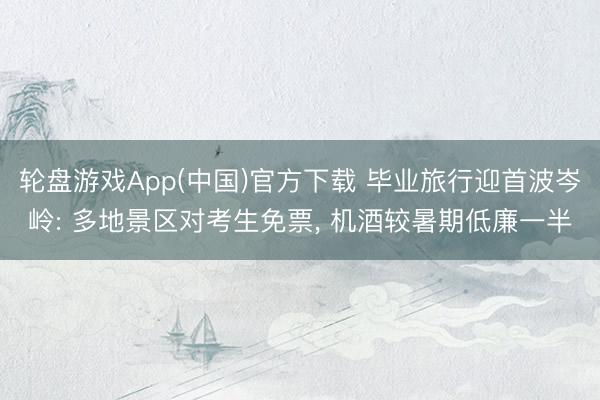 轮盘游戏App(中国)官方下载 毕业旅行迎首波岑岭: 多地景区对考生免票， 机酒较暑期低廉一半
