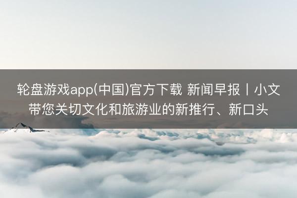 轮盘游戏app(中国)官方下载 新闻早报丨小文带您关切文化和旅游业的新推行、新口头