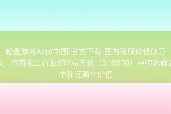 轮盘游戏App(中国)官方下载 国内硫磺价钱破万元大关，存眷化工行业ETF易方达（516570）中弥远确立价值